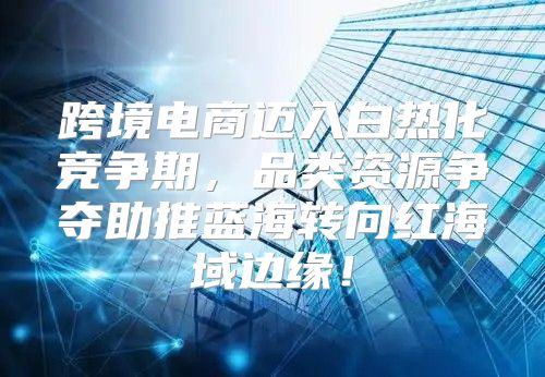 跨境电商迈入白热化竞争期，品类资源争夺助推蓝海转向红海域边缘！