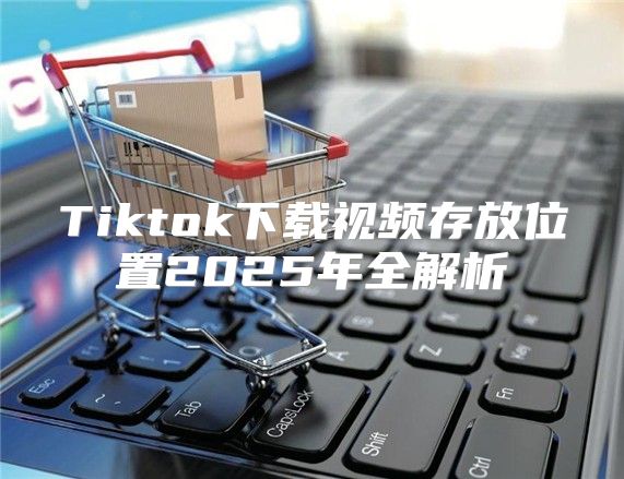 Tiktok下载视频存放位置2025年全解析