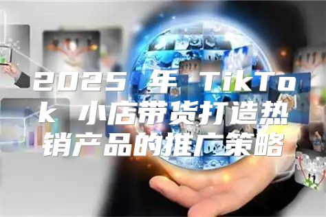 2025 年 TikTok 小店带货打造热销产品的推广策略