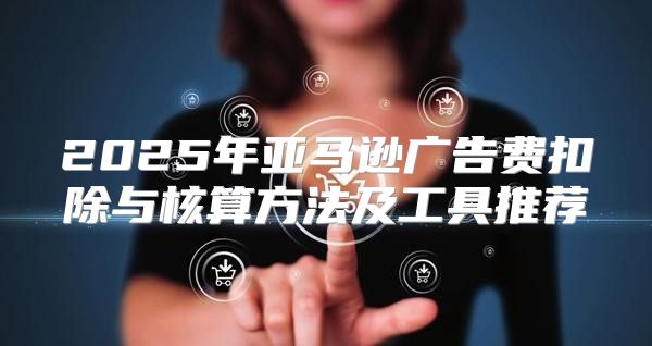 2025年亚马逊广告费扣除与核算方法及工具推荐