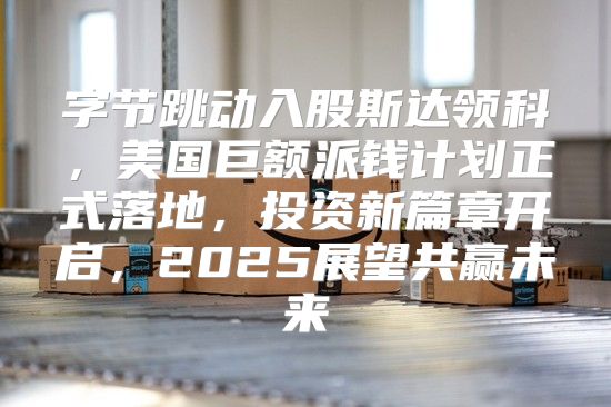 字节跳动入股斯达领科，美国巨额派钱计划正式落地，投资新篇章开启，2025展望共赢未来