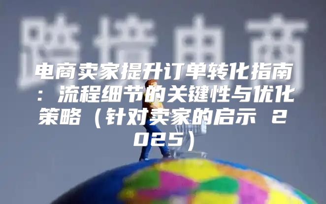 电商卖家提升订单转化指南：流程细节的关键性与优化策略针对卖家的启示 2025