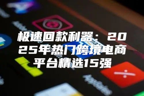 极速回款利器：2025年热门跨境电商平台精选15强