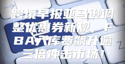 跨境早报亚马逊调整优惠券新规，FBA入库费飙升逾三倍冲击市场！