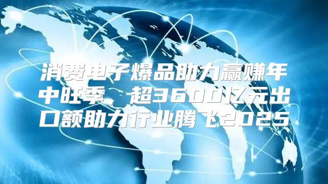 消费电子爆品助力赢赚年中旺季，超3600亿元出口额助力行业腾飞2025