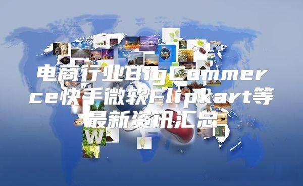 电商行业BigCommerce快手微软Flipkart等最新资讯汇总