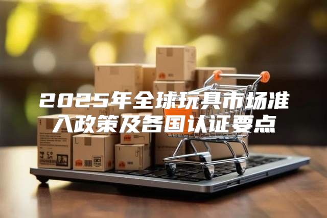 2025年全球玩具市场准入政策及各国认证要点