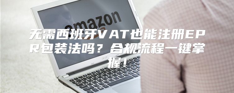 无需西班牙VAT也能注册EPR包装法吗？合规流程一键掌握！