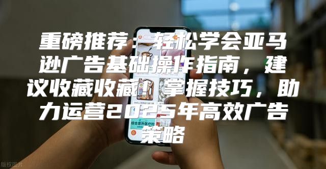 重磅推荐：轻松学会亚马逊广告基础操作指南，建议收藏收藏！掌握技巧，助力运营2025年高效广告策略