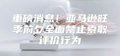 重磅消息！亚马逊旺季前夕全面禁止索取评价行为