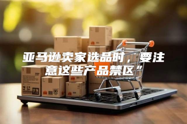亚马逊卖家选品时，要注意这些产品禁区”