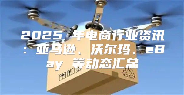 2025 年电商行业资讯：亚马逊、沃尔玛、eBay 等动态汇总