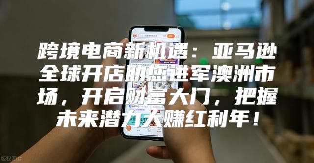 跨境电商新机遇：亚马逊全球开店助您进军澳洲市场，开启财富大门，把握未来潜力大赚红利年！