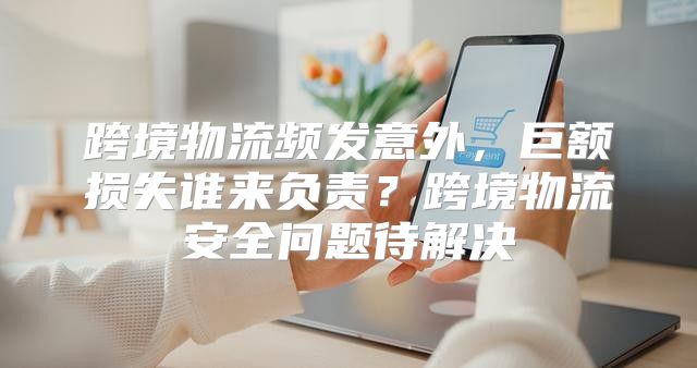 跨境物流频发意外，巨额损失谁来负责？跨境物流安全问题待解决