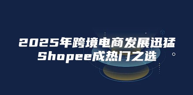2025年跨境电商发展迅猛Shopee成热门之选