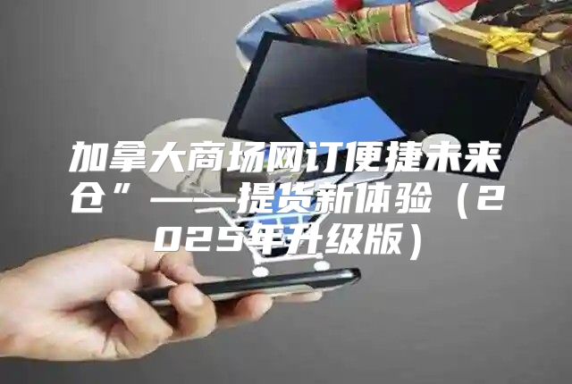 加拿大商场网订便捷未来仓”——提货新体验2025年升级版