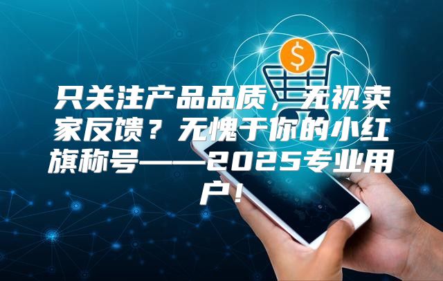 只关注产品品质，无视卖家反馈？无愧于你的小红旗称号——2025专业用户！