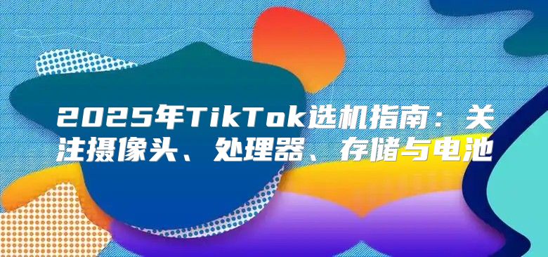 2025年TikTok选机指南：关注摄像头、处理器、存储与电池