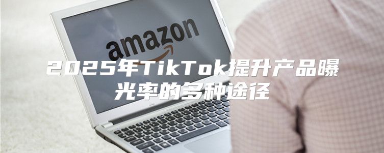 2025年TikTok提升产品曝光率的多种途径