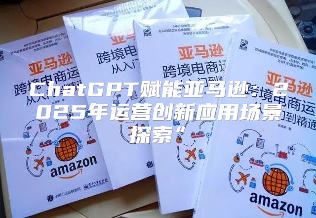 ChatGPT赋能亚马逊：2025年运营创新应用场景探索”
