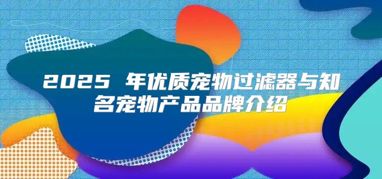 2025 年优质宠物过滤器与知名宠物产品品牌介绍