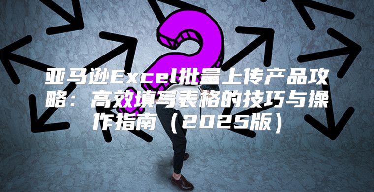 亚马逊Excel批量上传产品攻略：高效填写表格的技巧与操作指南2025版