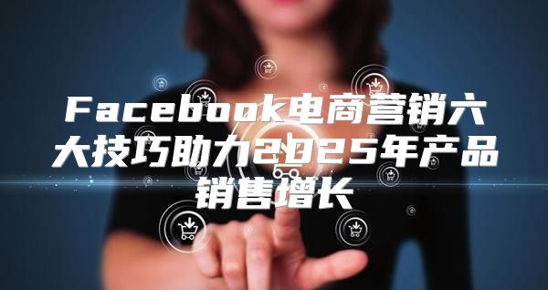 Facebook电商营销六大技巧助力2025年产品销售增长