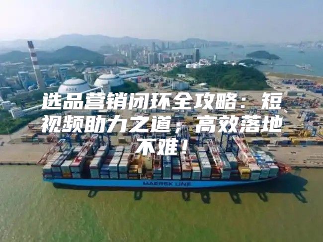 选品营销闭环全攻略：短视频助力之道，高效落地不难！