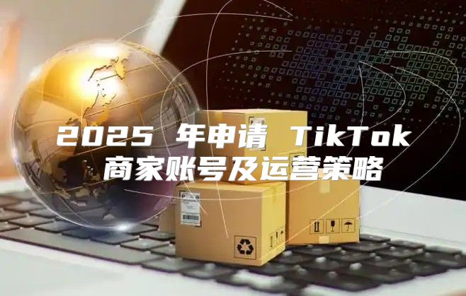 2025 年申请 TikTok 商家账号及运营策略
