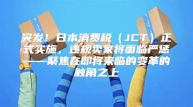 突发！日本消费税JCT正式实施，违规卖家将面临严惩——聚焦在即将来临的变革的触角之上