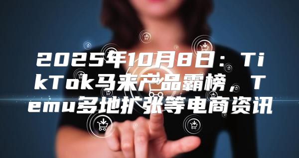 2025年10月8日：TikTok马来产品霸榜，Temu多地扩张等电商资讯