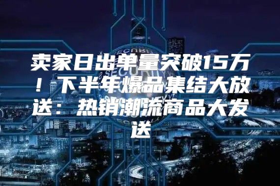 卖家日出单量突破15万！下半年爆品集结大放送：热销潮流商品大发送