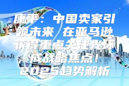 康平：中国卖家引领未来 在亚马逊获得重点关注光环，成战略焦点！ 2025趋势解析