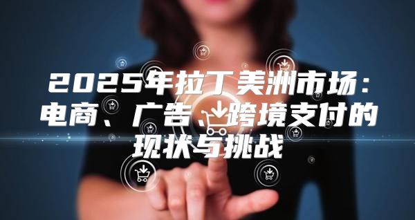 2025年拉丁美洲市场：电商、广告、跨境支付的现状与挑战