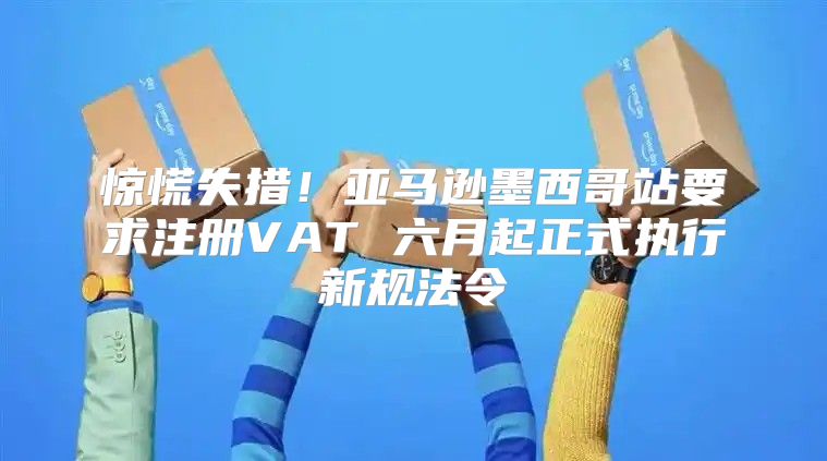 惊慌失措！亚马逊墨西哥站要求注册VAT 六月起正式执行新规法令