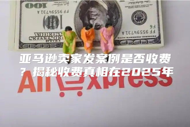 亚马逊卖家发案例是否收费？揭秘收费真相在2025年