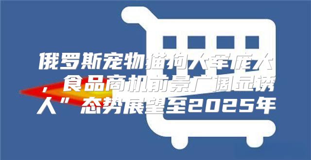 俄罗斯宠物猫狗大军庞大，食品商机前景广阔显诱人”态势展望至2025年