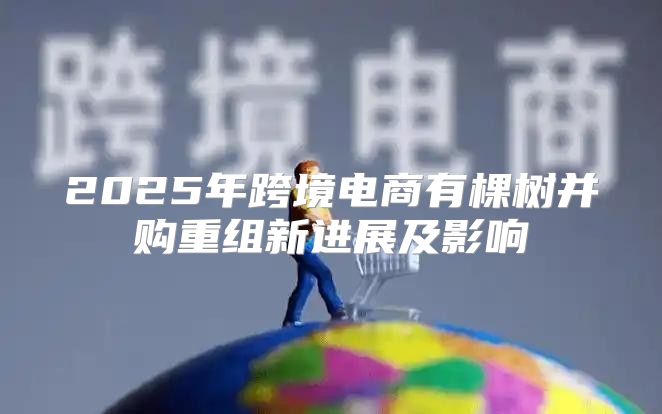 2025年跨境电商有棵树并购重组新进展及影响