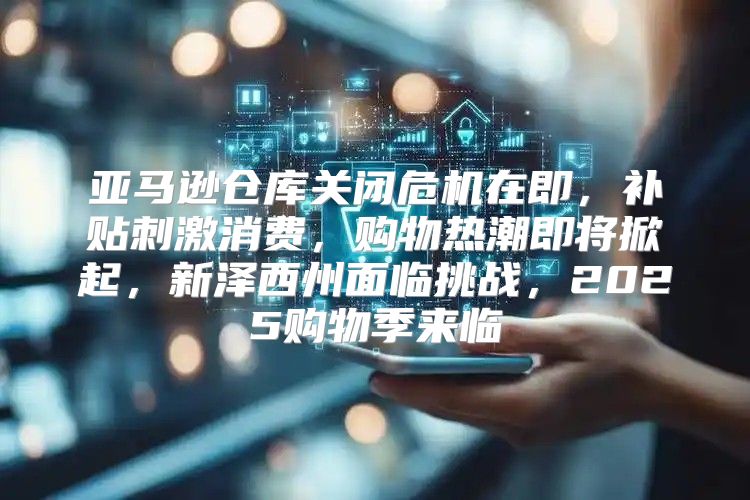 亚马逊仓库关闭危机在即，补贴刺激消费，购物热潮即将掀起，新泽西州面临挑战，2025购物季来临