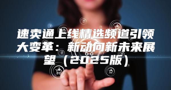 速卖通上线精选频道引领大变革：新动向新未来展望2025版
