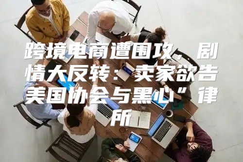 跨境电商遭围攻，剧情大反转：卖家欲告美国协会与黑心”律所