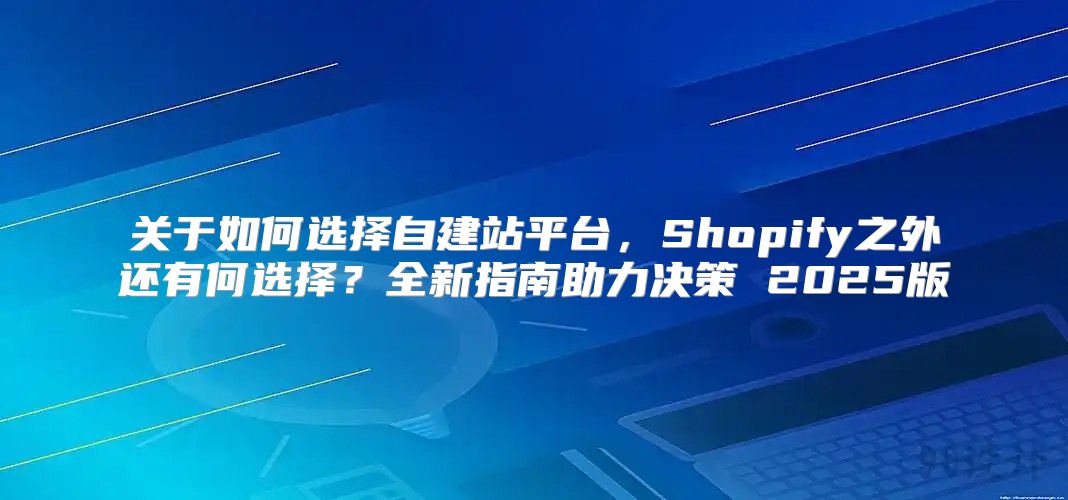 关于如何选择自建站平台，Shopify之外还有何选择？全新指南助力决策 2025版