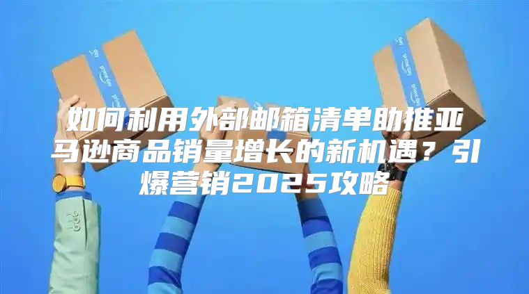 如何利用外部邮箱清单助推亚马逊商品销量增长的新机遇？引爆营销2025攻略