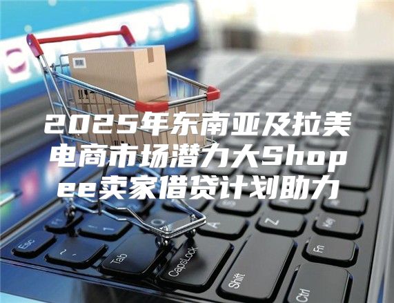 2025年东南亚及拉美电商市场潜力大Shopee卖家借贷计划助力