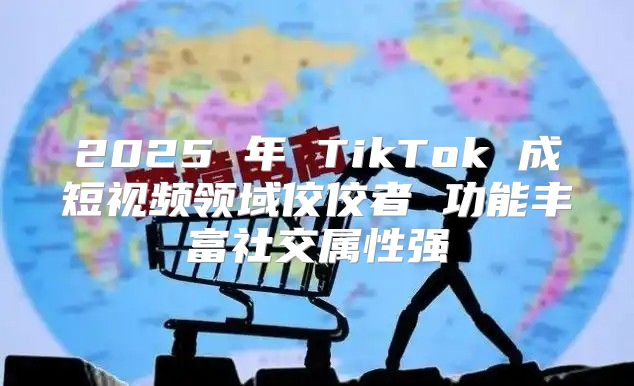 2025 年 TikTok 成短视频领域佼佼者 功能丰富社交属性强