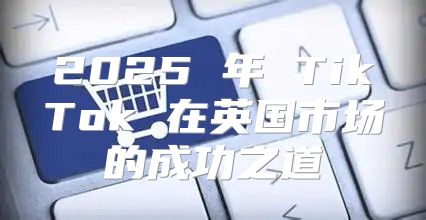 2025 年 TikTok 在英国市场的成功之道