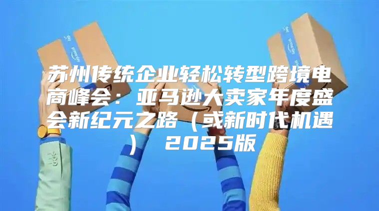 苏州传统企业轻松转型跨境电商峰会：亚马逊大卖家年度盛会新纪元之路或新时代机遇 2025版