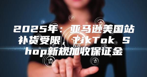 2025年：亚马逊美国站补货受限，TikTok Shop新规加收保证金