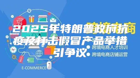 2025年特朗普政府抗疫及打击假冒产品举措引争议