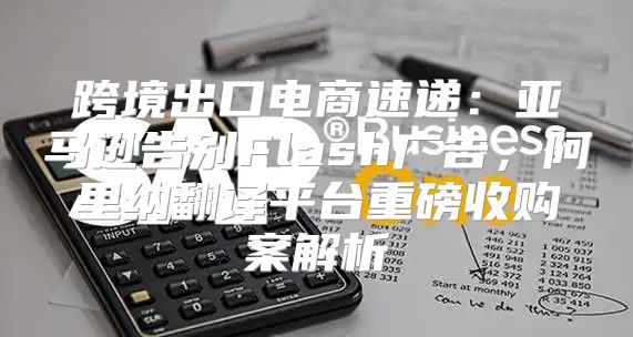 跨境出口电商速递：亚马逊告别Flash广告，阿里纳翻译平台重磅收购案解析